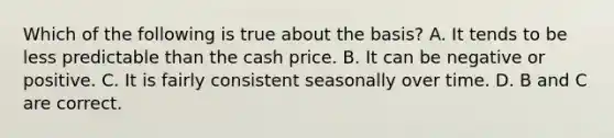 Which of the following is true about the basis? A. It tends to be less predictable than the cash price. B. It can be negative or positive. C. It is fairly consistent seasonally over time. D. B and C are correct.