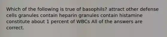 Which of the following is true of basophils? attract other defense cells granules contain heparin granules contain histamine constitute about 1 percent of WBCs All of the answers are correct.