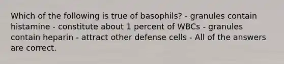 Which of the following is true of basophils? - granules contain histamine - constitute about 1 percent of WBCs - granules contain heparin - attract other defense cells - All of the answers are correct.