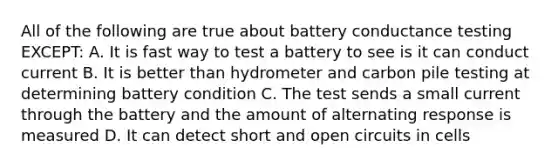 All of the following are true about battery conductance testing EXCEPT: A. It is fast way to test a battery to see is it can conduct current B. It is better than hydrometer and carbon pile testing at determining battery condition C. The test sends a small current through the battery and the amount of alternating response is measured D. It can detect short and open circuits in cells