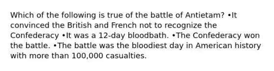 Which of the following is true of the battle of Antietam? •It convinced the British and French not to recognize the Confederacy •It was a 12-day bloodbath. •The Confederacy won the battle. •The battle was the bloodiest day in American history with more than 100,000 casualties.