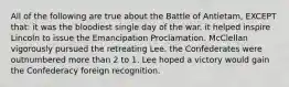 All of the following are true about the Battle of Antietam, EXCEPT that: it was the bloodiest single day of the war. it helped inspire Lincoln to issue the Emancipation Proclamation. McClellan vigorously pursued the retreating Lee. the Confederates were outnumbered more than 2 to 1. Lee hoped a victory would gain the Confederacy foreign recognition.