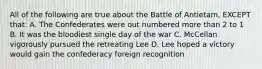 All of the following are true about the Battle of Antietam, EXCEPT that: A. The Confederates were out numbered more than 2 to 1 B. It was the bloodiest single day of the war C. McCellan vigorously pursued the retreating Lee D. Lee hoped a victory would gain the confederacy foreign recognition