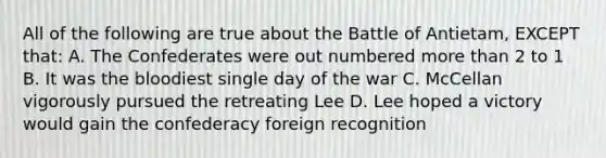 All of the following are true about the Battle of Antietam, EXCEPT that: A. The Confederates were out numbered more than 2 to 1 B. It was the bloodiest single day of the war C. McCellan vigorously pursued the retreating Lee D. Lee hoped a victory would gain the confederacy foreign recognition