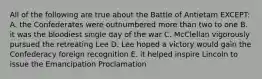 All of the following are true about the Battle of Antietam EXCEPT: A. the Confederates were outnumbered more than two to one B. it was the bloodiest single day of the war C. McClellan vigorously pursued the retreating Lee D. Lee hoped a victory would gain the Confederacy foreign recognition E. it helped inspire Lincoln to issue the Emancipation Proclamation