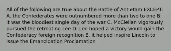 All of the following are true about the Battle of Antietam EXCEPT: A. the Confederates were outnumbered <a href='https://www.questionai.com/knowledge/keWHlEPx42-more-than' class='anchor-knowledge'>more than</a> two to one B. it was <a href='https://www.questionai.com/knowledge/k7oXMfj7lk-the-blood' class='anchor-knowledge'>the blood</a>iest single day of the war C. McClellan vigorously pursued the retreating Lee D. Lee hoped a victory would gain the Confederacy foreign recognition E. it helped inspire Lincoln to issue the Emancipation Proclamation