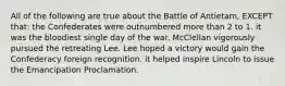 All of the following are true about the Battle of Antietam, EXCEPT that: the Confederates were outnumbered more than 2 to 1. it was the bloodiest single day of the war. McClellan vigorously pursued the retreating Lee. Lee hoped a victory would gain the Confederacy foreign recognition. it helped inspire Lincoln to issue the Emancipation Proclamation.