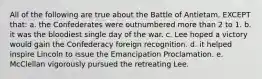 All of the following are true about the Battle of Antietam, EXCEPT that: a. the Confederates were outnumbered more than 2 to 1. b. it was the bloodiest single day of the war. c. Lee hoped a victory would gain the Confederacy foreign recognition. d. it helped inspire Lincoln to issue the Emancipation Proclamation. e. McClellan vigorously pursued the retreating Lee.