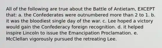 All of the following are true about the Battle of Antietam, EXCEPT that: a. the Confederates were outnumbered more than 2 to 1. b. it was the bloodiest single day of the war. c. Lee hoped a victory would gain the Confederacy foreign recognition. d. it helped inspire Lincoln to issue the Emancipation Proclamation. e. McClellan vigorously pursued the retreating Lee.