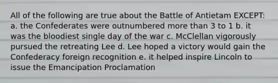 All of the following are true about the Battle of Antietam EXCEPT: a. the Confederates were outnumbered <a href='https://www.questionai.com/knowledge/keWHlEPx42-more-than' class='anchor-knowledge'>more than</a> 3 to 1 b. it was <a href='https://www.questionai.com/knowledge/k7oXMfj7lk-the-blood' class='anchor-knowledge'>the blood</a>iest single day of the war c. McClellan vigorously pursued the retreating Lee d. Lee hoped a victory would gain the Confederacy foreign recognition e. it helped inspire Lincoln to issue the Emancipation Proclamation