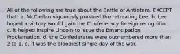 All of the following are true about the Battle of Antietam, EXCEPT that: a. McClellan vigorously pursued the retreating Lee. b. Lee hoped a victory would gain the Confederacy foreign recognition. c. it helped inspire Lincoln to issue the Emancipation Proclamation. d. the Confederates were outnumbered more than 2 to 1. e. it was the bloodiest single day of the war.