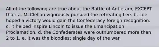 All of the following are true about the Battle of Antietam, EXCEPT that: a. McClellan vigorously pursued the retreating Lee. b. Lee hoped a victory would gain the Confederacy foreign recognition. c. it helped inspire Lincoln to issue the Emancipation Proclamation. d. the Confederates were outnumbered more than 2 to 1. e. it was the bloodiest single day of the war.