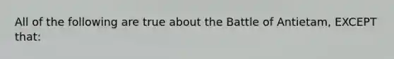 All of the following are true about the Battle of Antietam, EXCEPT that: