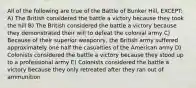 All of the following are true of the Battle of Bunker Hill, EXCEPT: A) The British considered the battle a victory because they took the hill B) The British considered the battle a victory because they demonstrated their will to defeat the colonial army C) Because of their superior weaponry, the British army suffered approximately one half the casualties of the American army D) Colonists considered the battle a victory because they stood up to a professional army E) Colonists considered the battle a victory because they only retreated after they ran out of ammunition