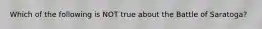 Which of the following is NOT true about the Battle of Saratoga?