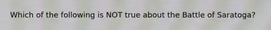 Which of the following is NOT true about the Battle of Saratoga?