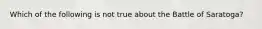 Which of the following is not true about the Battle of Saratoga?