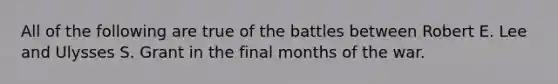 All of the following are true of the battles between Robert E. Lee and Ulysses S. Grant in the final months of the war.