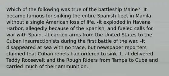 Which of the following was true of the battleship Maine? -It became famous for sinking the entire Spanish fleet in Manila without a single American loss of life. -It exploded in Havana Harbor, allegedly because of the Spanish, and fueled calls for war with Spain. -It carried arms from the United States to the Cuban insurrectionists during the first battle of the war. -It disappeared at sea with no trace, but newspaper reporters claimed that Cuban rebels had ordered to sink it. -It delivered Teddy Roosevelt and the Rough Riders from Tampa to Cuba and carried much of their ammunition.