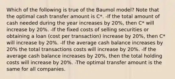 Which of the following is true of the Baumol model? Note that the optimal cash transfer amount is C*. -If the total amount of cash needed during the year increases by 20%, then C* will increase by 20%. -If the fixed costs of selling securities or obtaining a loan (cost per transaction) increase by 20%, then C* will increase by 20%. -If the average cash balance increases by 20% the total transactions costs will increase by 20%. -If the average cash balance increases by 20%, then the total holding costs will increase by 20%. -The optimal transfer amount is the same for all companies.