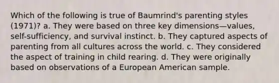 Which of the following is true of Baumrind's parenting styles (1971)? a. They were based on three key dimensions—values, self-sufficiency, and survival instinct. b. They captured aspects of parenting from all cultures across the world. c. They considered the aspect of training in child rearing. d. They were originally based on observations of a European American sample.