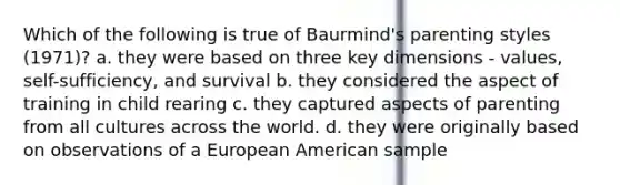 Which of the following is true of Baurmind's parenting styles (1971)? a. they were based on three key dimensions - values, self-sufficiency, and survival b. they considered the aspect of training in child rearing c. they captured aspects of parenting from all cultures across the world. d. they were originally based on observations of a European American sample