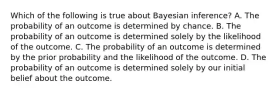 Which of the following is true about Bayesian inference? A. The probability of an outcome is determined by chance. B. The probability of an outcome is determined solely by the likelihood of the outcome. C. The probability of an outcome is determined by the prior probability and the likelihood of the outcome. D. The probability of an outcome is determined solely by our initial belief about the outcome.