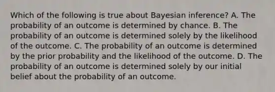 Which of the following is true about Bayesian inference? A. The probability of an outcome is determined by chance. B. The probability of an outcome is determined solely by the likelihood of the outcome. C. The probability of an outcome is determined by the prior probability and the likelihood of the outcome. D. The probability of an outcome is determined solely by our initial belief about the probability of an outcome.