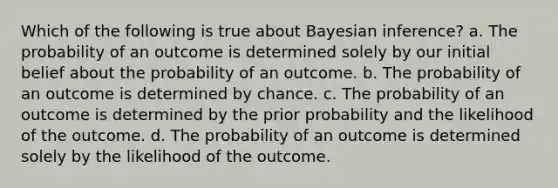 Which of the following is true about Bayesian inference? a. The probability of an outcome is determined solely by our initial belief about the probability of an outcome. b. The probability of an outcome is determined by chance. c. The probability of an outcome is determined by the prior probability and the likelihood of the outcome. d. The probability of an outcome is determined solely by the likelihood of the outcome.