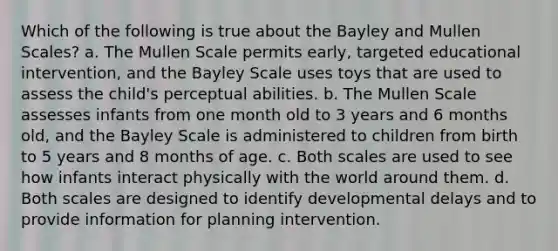 Which of the following is true about the Bayley and Mullen Scales? a. The Mullen Scale permits early, targeted educational intervention, and the Bayley Scale uses toys that are used to assess the child's perceptual abilities. b. The Mullen Scale assesses infants from one month old to 3 years and 6 months old, and the Bayley Scale is administered to children from birth to 5 years and 8 months of age. c. Both scales are used to see how infants interact physically with the world around them. d. Both scales are designed to identify developmental delays and to provide information for planning intervention.