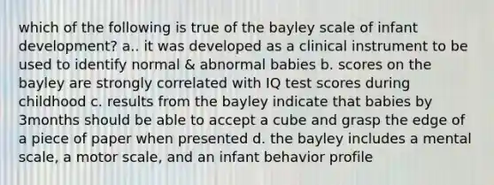 which of the following is true of the bayley scale of infant development? a.. it was developed as a clinical instrument to be used to identify normal & abnormal babies b. scores on the bayley are strongly correlated with IQ test scores during childhood c. results from the bayley indicate that babies by 3months should be able to accept a cube and grasp the edge of a piece of paper when presented d. the bayley includes a mental scale, a motor scale, and an infant behavior profile