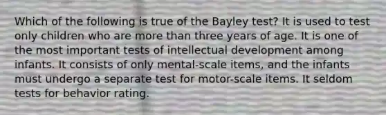 Which of the following is true of the Bayley test? It is used to test only children who are more than three years of age. It is one of the most important tests of intellectual development among infants. It consists of only mental-scale items, and the infants must undergo a separate test for motor-scale items. It seldom tests for behavior rating.