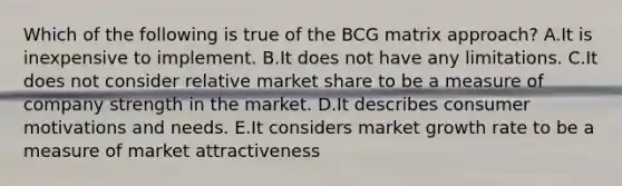 Which of the following is true of the BCG matrix approach? A.It is inexpensive to implement. B.It does not have any limitations. C.It does not consider relative market share to be a measure of company strength in the market. D.It describes consumer motivations and needs. E.It considers market growth rate to be a measure of market attractiveness