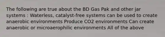 The following are true about the BD Gas Pak and other jar systems : Waterless, catalyst-free systems can be used to create anaerobic environments Produce CO2 environments Can create anaerobic or microaerophilic environments All of the above