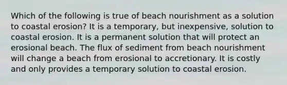 Which of the following is true of beach nourishment as a solution to coastal erosion? It is a temporary, but inexpensive, solution to coastal erosion. It is a permanent solution that will protect an erosional beach. The flux of sediment from beach nourishment will change a beach from erosional to accretionary. It is costly and only provides a temporary solution to coastal erosion.