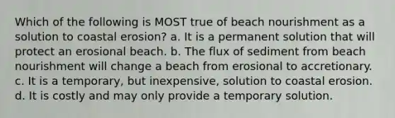 Which of the following is MOST true of beach nourishment as a solution to coastal erosion? a. It is a permanent solution that will protect an erosional beach. b. The flux of sediment from beach nourishment will change a beach from erosional to accretionary. c. It is a temporary, but inexpensive, solution to coastal erosion. d. It is costly and may only provide a temporary solution.