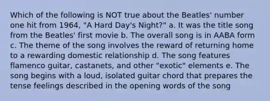 Which of the following is NOT true about the Beatles' number one hit from 1964, "A Hard Day's Night?" a. It was the title song from the Beatles' first movie b. The overall song is in AABA form c. The theme of the song involves the reward of returning home to a rewarding domestic relationship d. The song features flamenco guitar, castanets, and other "exotic" elements e. The song begins with a loud, isolated guitar chord that prepares the tense feelings described in the opening words of the song