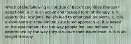 Which of the following is not true of Beck's cognitive therapy? Select one: a. It is an active and focused form of therapy. b. It asserts that irrational beliefs lead to emotional problems. c. It is a short-term or time-limited structured approach. d. It is based on the assumption that the way people feel and behave is determined by the way they structure their experience. e. It is an insight therapy.