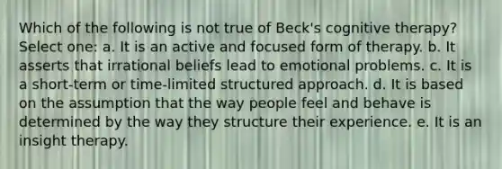 Which of the following is not true of Beck's cognitive therapy? Select one: a. It is an active and focused form of therapy. b. It asserts that irrational beliefs lead to emotional problems. c. It is a short-term or time-limited structured approach. d. It is based on the assumption that the way people feel and behave is determined by the way they structure their experience. e. It is an insight therapy.