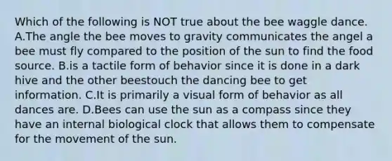 Which of the following is NOT true about the bee waggle dance. A.The angle the bee moves to gravity communicates the angel a bee must fly compared to the position of the sun to find the food source. B.is a tactile form of behavior since it is done in a dark hive and the other beestouch the dancing bee to get information. C.It is primarily a visual form of behavior as all dances are. D.Bees can use the sun as a compass since they have an internal biological clock that allows them to compensate for the movement of the sun.