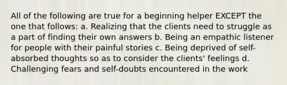 All of the following are true for a beginning helper EXCEPT the one that follows: a. Realizing that the clients need to struggle as a part of finding their own answers b. Being an empathic listener for people with their painful stories c. Being deprived of self-absorbed thoughts so as to consider the clients' feelings d. Challenging fears and self-doubts encountered in the work