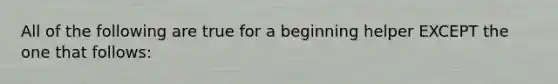 All of the following are true for a beginning helper EXCEPT the one that follows: