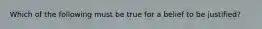 Which of the following must be true for a belief to be justified?