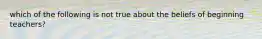 which of the following is not true about the beliefs of beginning teachers?