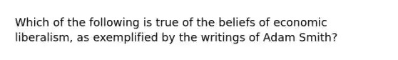 Which of the following is true of the beliefs of economic liberalism, as exemplified by the writings of Adam Smith?