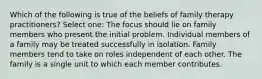 Which of the following is true of the beliefs of family therapy practitioners? Select one: The focus should lie on family members who present the initial problem. Individual members of a family may be treated successfully in isolation. Family members tend to take on roles independent of each other. The family is a single unit to which each member contributes.