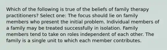 Which of the following is true of the beliefs of family therapy practitioners? Select one: The focus should lie on family members who present the initial problem. Individual members of a family may be treated successfully in isolation. Family members tend to take on roles independent of each other. The family is a single unit to which each member contributes.