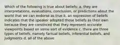 Which of the following is true about beliefs: a. they are interpretations, evaluations, conclusion, or predictions about the world that we can endorse as true b. an expression of beliefs indicates that the speaker adopted those beliefs as their own because they are convinced that they represent accurate viewpoints based on some sort of evidence c. there are three types of beliefs, namely factual beliefs, inferential beliefs, and judgments d. all of the above