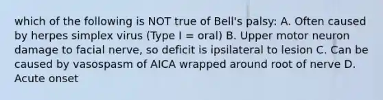 which of the following is NOT true of Bell's palsy: A. Often caused by herpes simplex virus (Type I = oral) B. Upper motor neuron damage to facial nerve, so deficit is ipsilateral to lesion C. Can be caused by vasospasm of AICA wrapped around root of nerve D. Acute onset