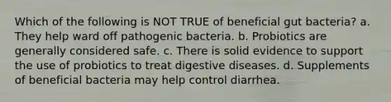 Which of the following is NOT TRUE of beneficial gut bacteria? a. They help ward off pathogenic bacteria. b. Probiotics are generally considered safe. c. There is solid evidence to support the use of probiotics to treat digestive diseases. d. Supplements of beneficial bacteria may help control diarrhea.